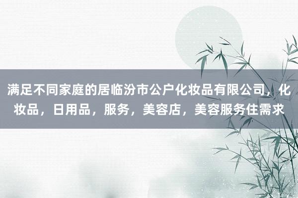 满足不同家庭的居临汾市公户化妆品有限公司，化妆品，日用品，服务，美容店，美容服务住需求