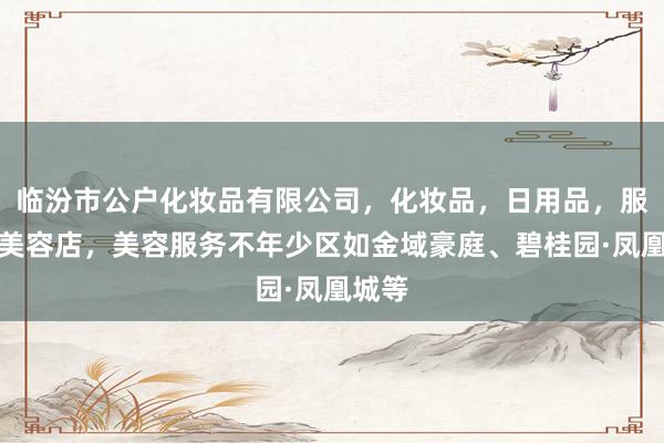 临汾市公户化妆品有限公司，化妆品，日用品，服务，美容店，美容服务不年少区如金域豪庭、碧桂园·凤凰城等